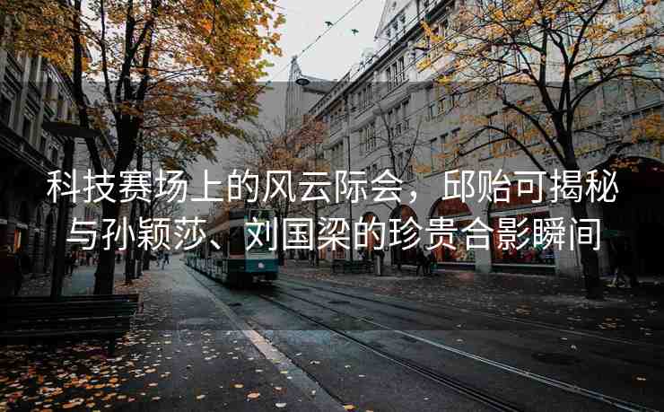 科技賽場上的風(fēng)云際會(huì)，邱貽可揭秘與孫穎莎、劉國梁的珍貴合影瞬間