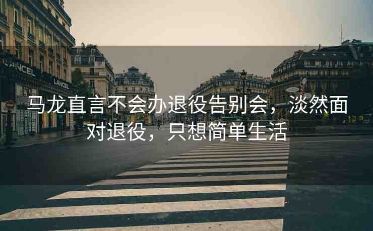 馬龍直言不會辦退役告別會，淡然面對退役，只想簡單生活
