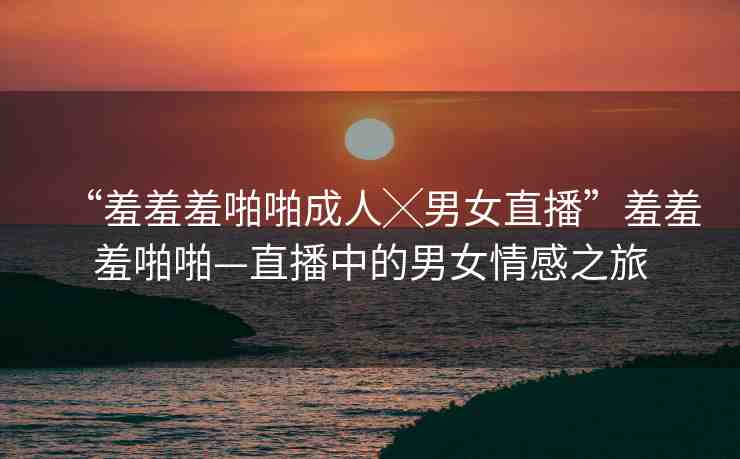 “羞羞羞啪啪成人╳男女直播”羞羞羞啪啪—直播中的男女情感之旅