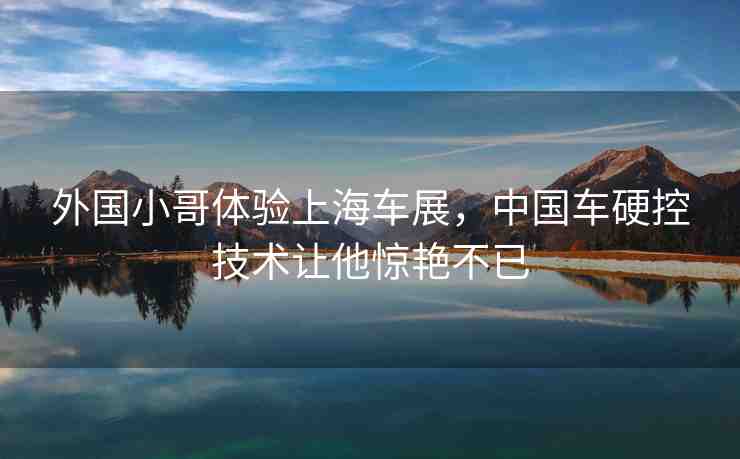 外國小哥體驗上海車展，中國車硬控技術(shù)讓他驚艷不已