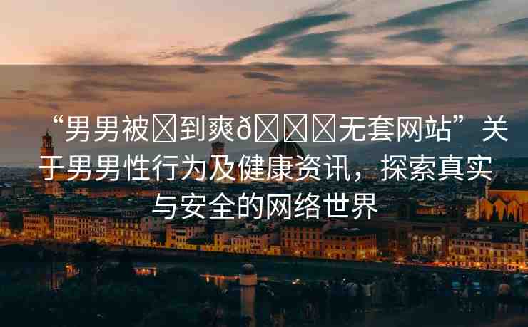 “男男被?到爽??無套網(wǎng)站”關(guān)于男男性行為及健康資訊，探索真實(shí)與安全的網(wǎng)絡(luò)世界