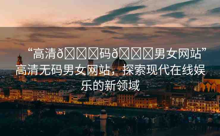 “高清??碼??男女網(wǎng)站”高清無(wú)碼男女網(wǎng)站，探索現(xiàn)代在線娛樂(lè)的新領(lǐng)域