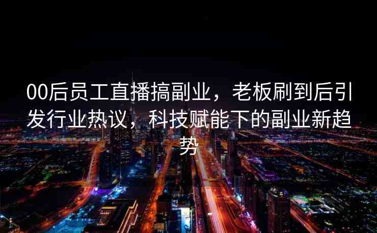 00后員工直播搞副業(yè)，老板刷到后引發(fā)行業(yè)熱議，科技賦能下的副業(yè)新趨勢