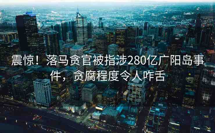 震驚！落馬貪官被指涉280億廣陽(yáng)島事件，貪腐程度令人咋舌