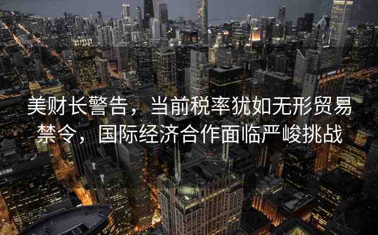 美財長警告，當前稅率猶如無形貿(mào)易禁令，國際經(jīng)濟合作面臨嚴峻挑戰(zhàn)