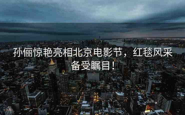 孫儷驚艷亮相北京電影節(jié)，紅毯風(fēng)采備受矚目！