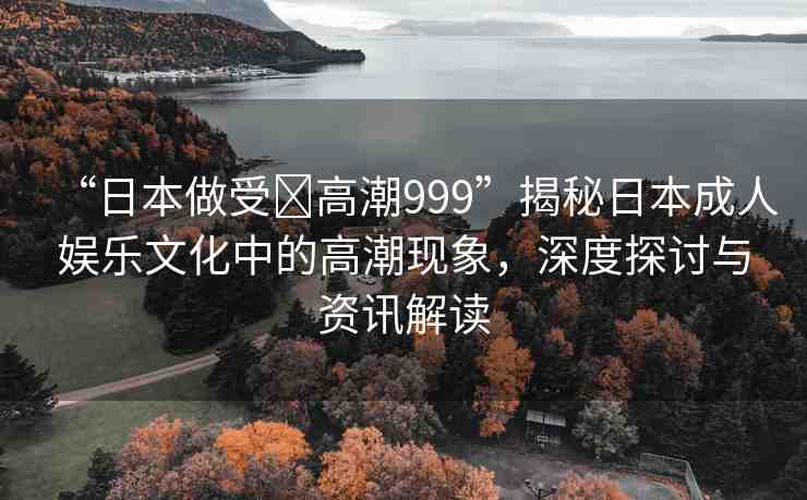 “日本做受?高潮999”揭秘日本成人娛樂(lè)文化中的高潮現(xiàn)象，深度探討與資訊解讀