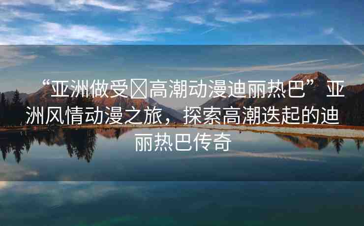 “亞洲做受?高潮動漫迪麗熱巴”亞洲風情動漫之旅，探索高潮迭起的迪麗熱巴傳奇