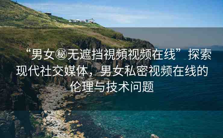 “男女秘?zé)o遮擋視頻視頻在線”探索現(xiàn)代社交媒體，男女私密視頻在線的倫理與技術(shù)問(wèn)題