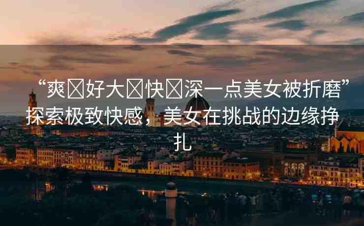 “爽?好大?快?深一點美女被折磨”探索極致快感，美女在挑戰(zhàn)的邊緣掙扎