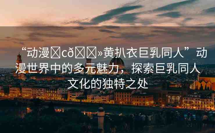 “動漫?c??黃扒衣巨乳同人”動漫世界中的多元魅力，探索巨乳同人文化的獨(dú)特之處