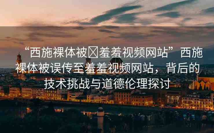 “西施裸體被?羞羞視頻網(wǎng)站”西施裸體被誤傳至羞羞視頻網(wǎng)站，背后的技術(shù)挑戰(zhàn)與道德倫理探討