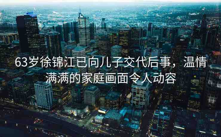 63歲徐錦江已向兒子交代后事，溫情滿滿的家庭畫面令人動容