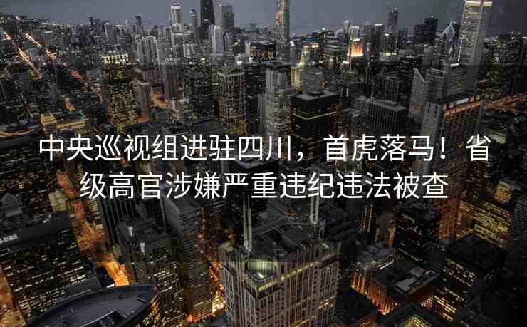 中央巡視組進(jìn)駐四川，首虎落馬！省級(jí)高官涉嫌嚴(yán)重違紀(jì)違法被查