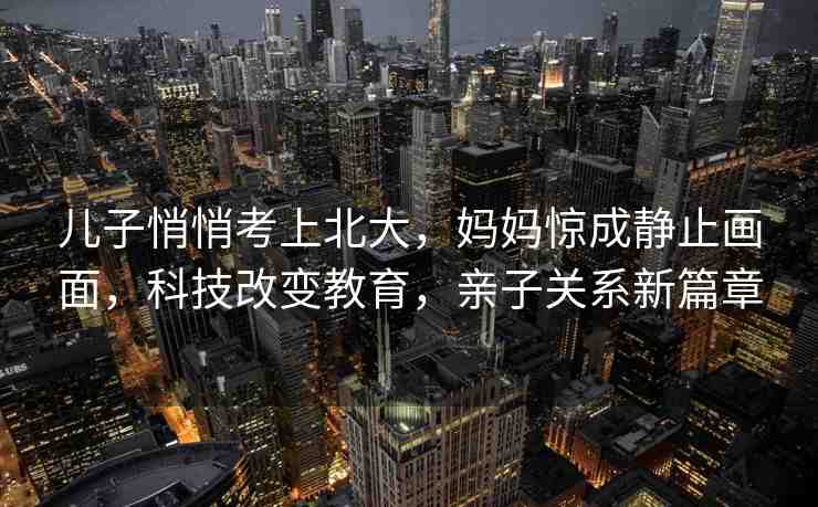 兒子悄悄考上北大，媽媽驚成靜止畫面，科技改變教育，親子關系新篇章