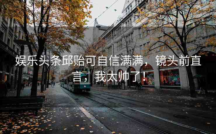 娛樂頭條邱貽可自信滿滿，鏡頭前直言，我太帥了！