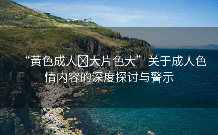 “黃色成人?大片色大”關(guān)于成人色情內(nèi)容的深度探討與警示