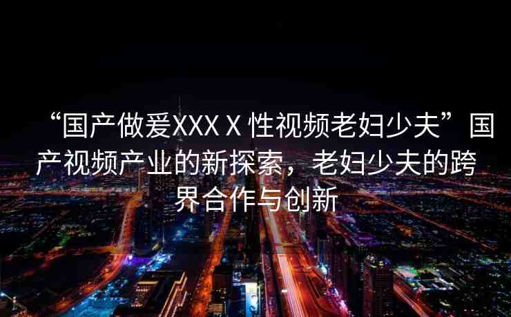 “國產(chǎn)做爰XXXⅩ性視頻老婦少夫”國產(chǎn)視頻產(chǎn)業(yè)的新探索，老婦少夫的跨界合作與創(chuàng)新