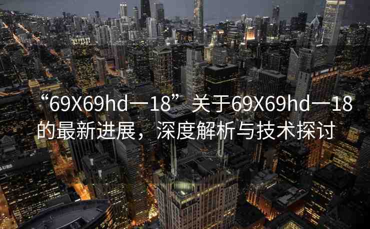“69Χ69hd一18”關于69X69hd一18的最新進展，深度解析與技術探討