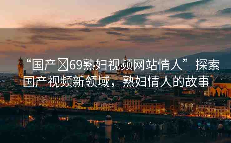 “國產(chǎn)?69熟婦視頻網(wǎng)站情人”探索國產(chǎn)視頻新領域，熟婦情人的故事