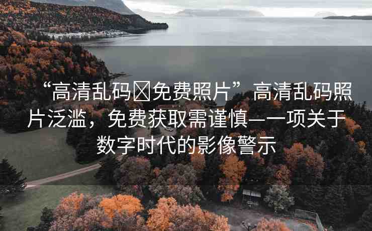 “高清亂碼?免費(fèi)照片”高清亂碼照片泛濫，免費(fèi)獲取需謹(jǐn)慎—一項(xiàng)關(guān)于數(shù)字時(shí)代的影像警示