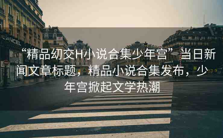 “精品?交H小說合集少年宮”當日新聞文章標題，精品小說合集發(fā)布，少年宮掀起文學熱潮