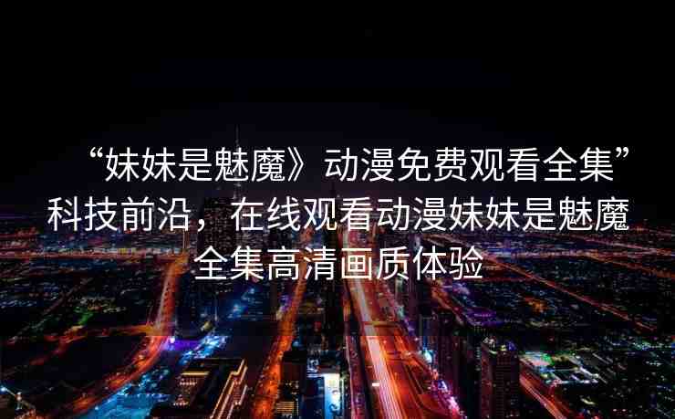 “妹妹是魅魔》動漫免費觀看全集”科技前沿，在線觀看動漫妹妹是魅魔全集高清畫質(zhì)體驗