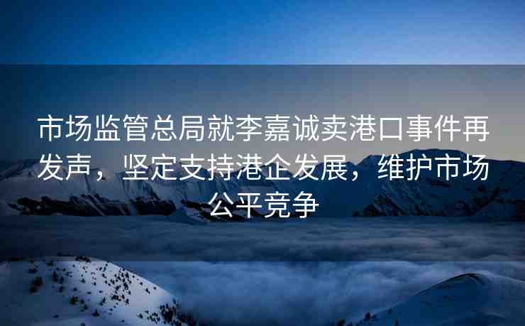 市場監(jiān)管總局就李嘉誠賣港口事件再發(fā)聲，堅定支持港企發(fā)展，維護市場公平競爭