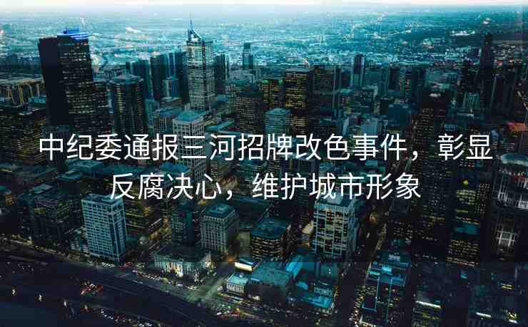 中紀(jì)委通報(bào)三河招牌改色事件，彰顯反腐決心，維護(hù)城市形象