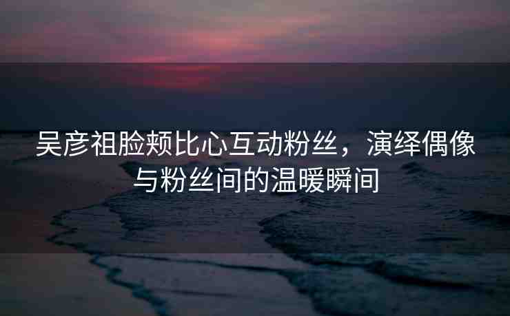 吳彥祖臉頰比心互動粉絲，演繹偶像與粉絲間的溫暖瞬間