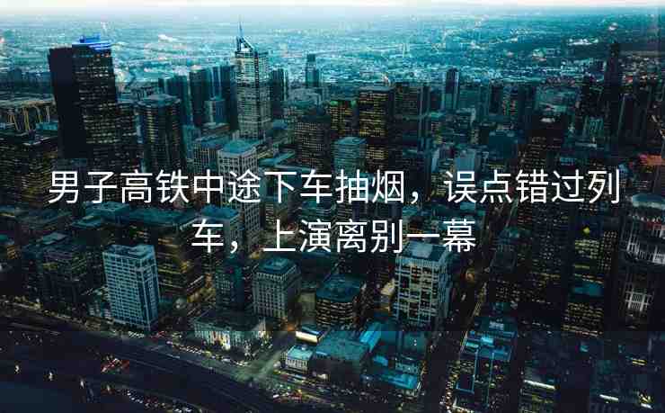 男子高鐵中途下車抽煙，誤點(diǎn)錯(cuò)過列車，上演離別一幕
