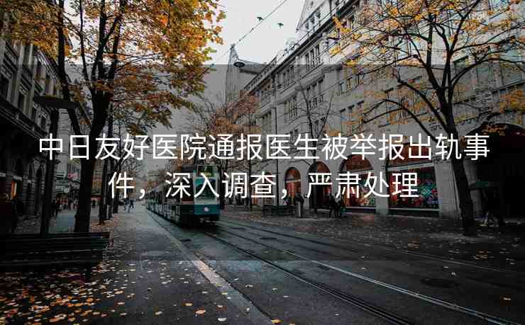 中日友好醫(yī)院通報醫(yī)生被舉報出軌事件，深入調(diào)查，嚴肅處理