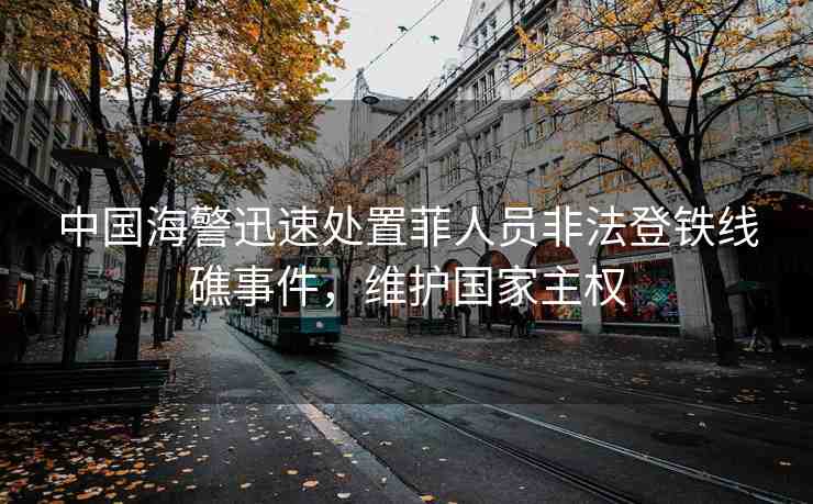 中國(guó)海警迅速處置菲人員非法登鐵線礁事件，維護(hù)國(guó)家主權(quán)