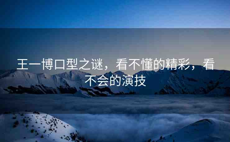 王一博口型之謎，看不懂的精彩，看不會(huì)的演技