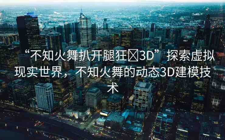 “不知火舞扒開腿狂?3D”探索虛擬現(xiàn)實世界，不知火舞的動態(tài)3D建模技術(shù)