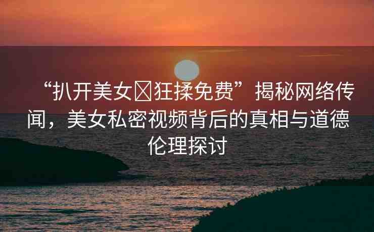 “扒開美女?狂揉免費”揭秘網絡傳聞，美女私密視頻背后的真相與道德倫理探討