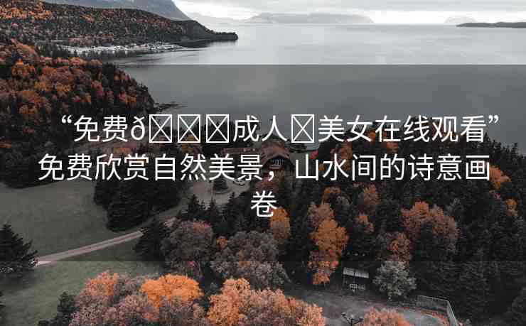 “免費??成人?美女在線觀看”免費欣賞自然美景，山水間的詩意畫卷