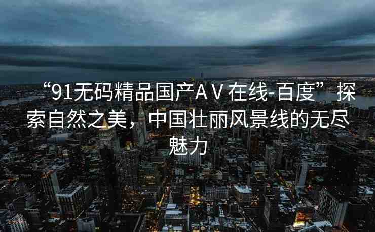 “91無(wú)碼精品國(guó)產(chǎn)AⅤ在線-百度”探索自然之美，中國(guó)壯麗風(fēng)景線的無(wú)盡魅力