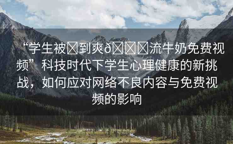“學(xué)生被?到爽??流牛奶免費視頻”科技時代下學(xué)生心理健康的新挑戰(zhàn)，如何應(yīng)對網(wǎng)絡(luò)不良內(nèi)容與免費視頻的影響
