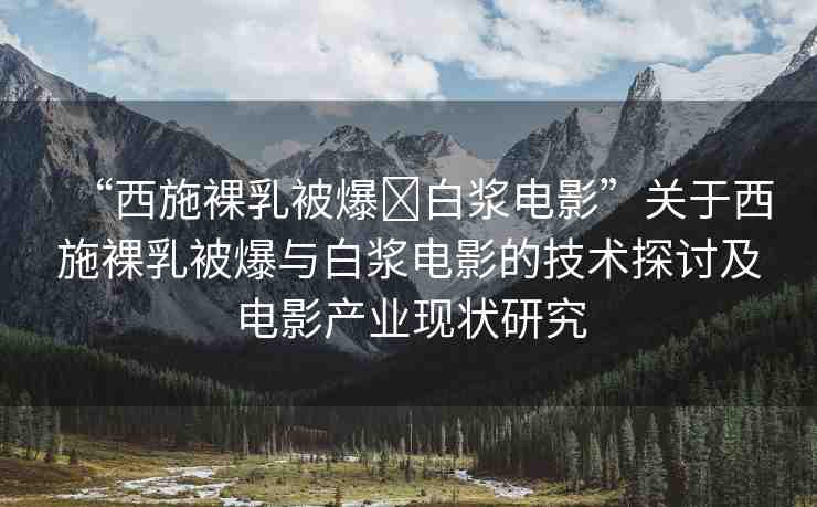 “西施裸乳被爆?白漿電影”關(guān)于西施裸乳被爆與白漿電影的技術(shù)探討及電影產(chǎn)業(yè)現(xiàn)狀研究