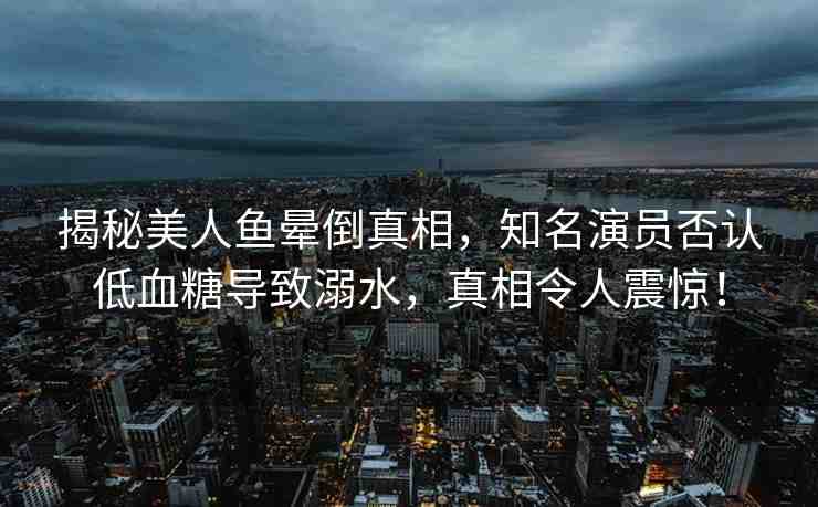 揭秘美人魚暈倒真相，知名演員否認(rèn)低血糖導(dǎo)致溺水，真相令人震驚！