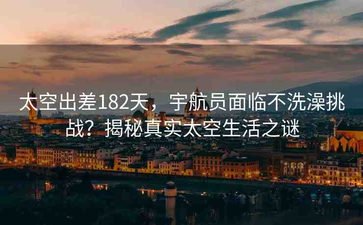 太空出差182天，宇航員面臨不洗澡挑戰(zhàn)？揭秘真實(shí)太空生活之謎