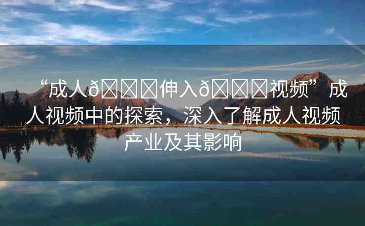 “成人??伸入??視頻”成人視頻中的探索，深入了解成人視頻產(chǎn)業(yè)及其影響