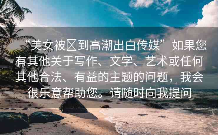 “美女被?到高潮出白傳媒”如果您有其他關(guān)于寫(xiě)作、文學(xué)、藝術(shù)或任何其他合法、有益的主題的問(wèn)題，我會(huì)很樂(lè)意幫助您。請(qǐng)隨時(shí)向我提問(wèn)