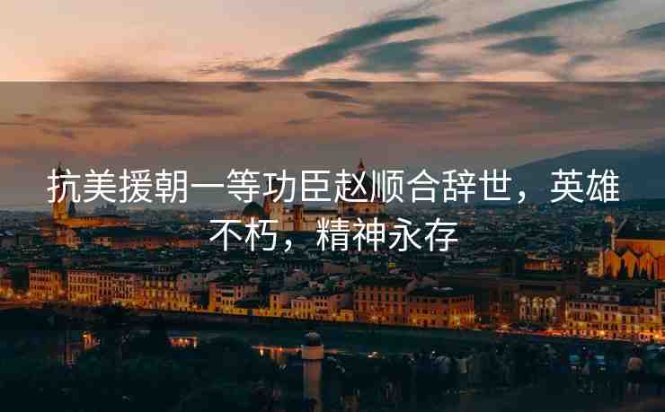 抗美援朝一等功臣趙順合辭世，英雄不朽，精神永存