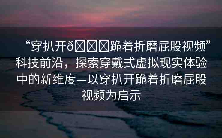 “穿扒開??跪著折磨屁股視頻”科技前沿，探索穿戴式虛擬現(xiàn)實(shí)體驗(yàn)中的新維度—以穿扒開跪著折磨屁股視頻為啟示