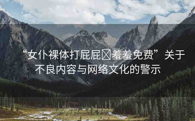 “女仆裸體打屁屁?羞羞免費(fèi)”關(guān)于不良內(nèi)容與網(wǎng)絡(luò)文化的警示