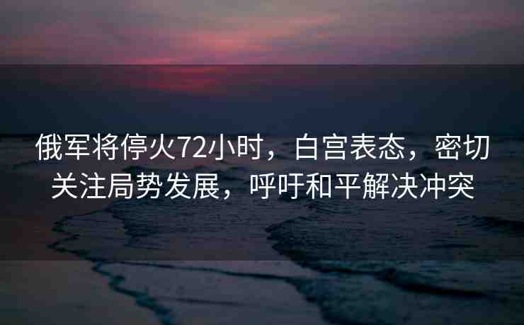 俄軍將停火72小時(shí)，白宮表態(tài)，密切關(guān)注局勢(shì)發(fā)展，呼吁和平解決沖突