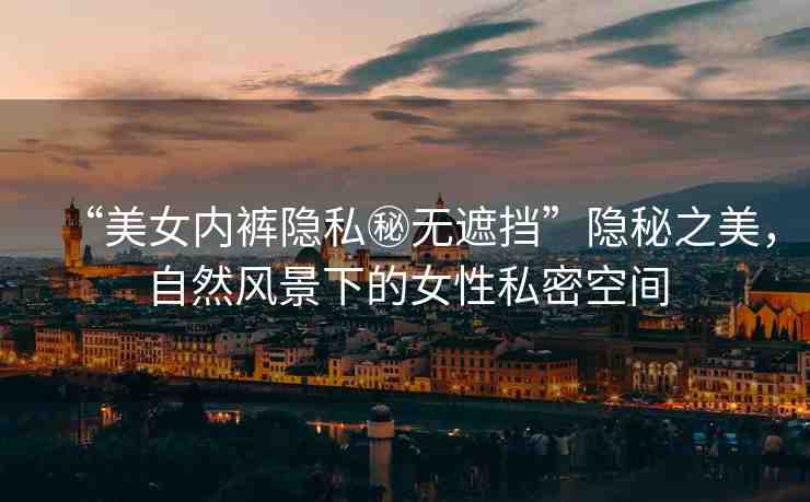 “美女內(nèi)褲隱私秘?zé)o遮擋”隱秘之美，自然風(fēng)景下的女性私密空間