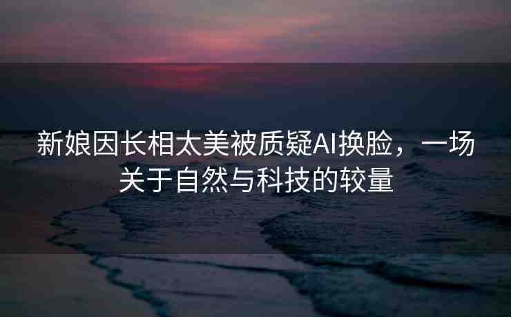 新娘因長相太美被質疑AI換臉，一場關于自然與科技的較量